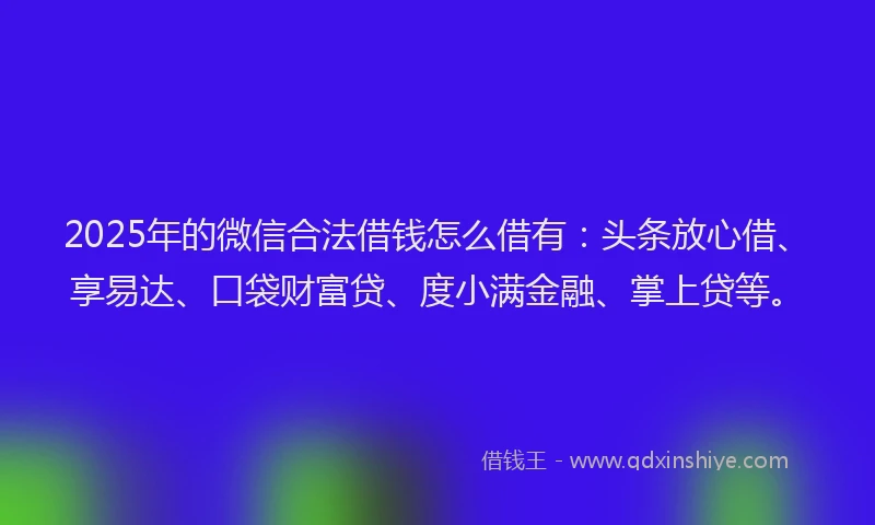 2025年的微信合法借钱怎么借有：头条放心借、享易达、口袋财富贷、度小满金融、掌上贷等。