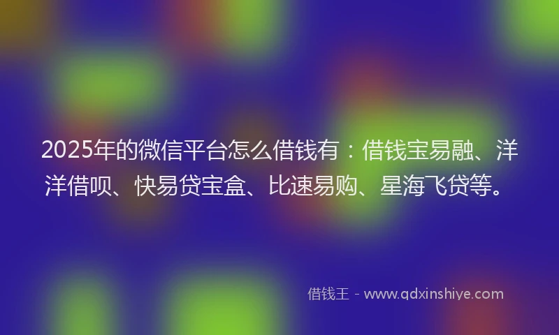 2025年的微信平台怎么借钱有：借钱宝易融、洋洋借呗、快易贷宝盒、比速易购、星海飞贷等。