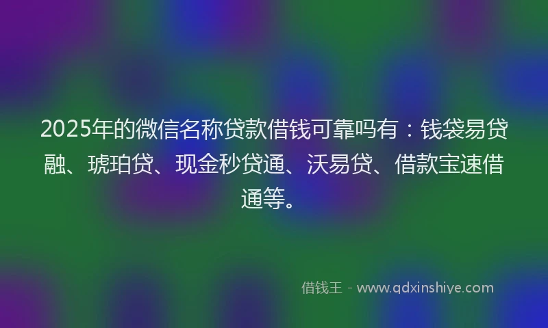 2025年的微信名称贷款借钱可靠吗有：钱袋易贷融、琥珀贷、现金秒贷通、沃易贷、借款宝速借通等。