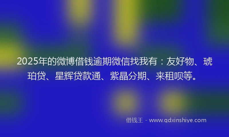 2025年的微博借钱逾期微信找我有：友好物、琥珀贷、星辉贷款通、紫晶分期、来租呗等。