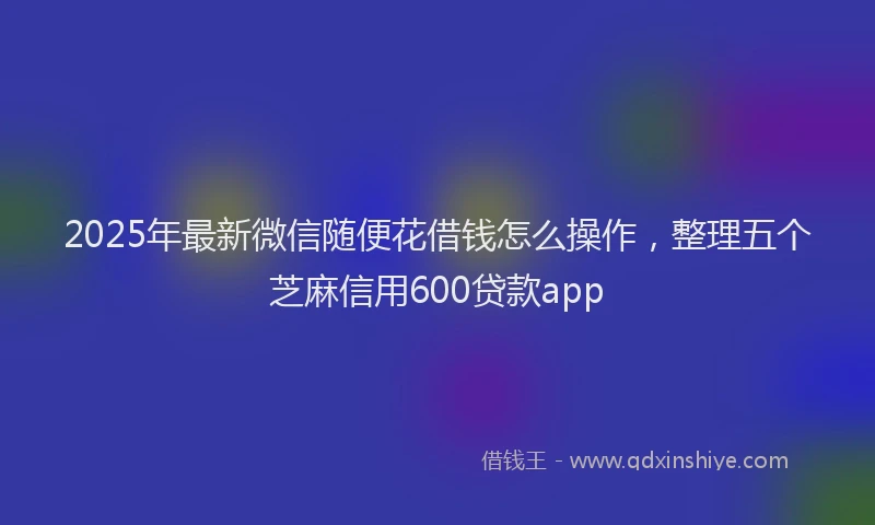 2025年最新微信随便花借钱怎么操作，整理五个芝麻信用600贷款app