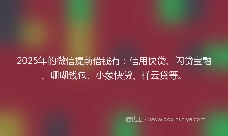 2025年的微信提前借钱有：信用快贷、闪贷宝融、珊瑚钱包、小象快贷、祥云贷等。
