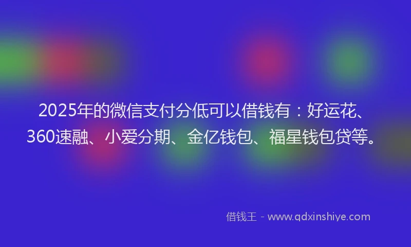 2025年的微信支付分低可以借钱有：好运花、360速融、小爱分期、金亿钱包、福星钱包贷等。