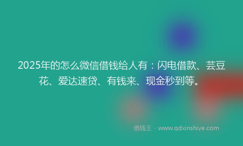 2025年的怎么微信借钱给人有：闪电借款、芸豆花、爱达速贷、有钱来、现金秒到等。