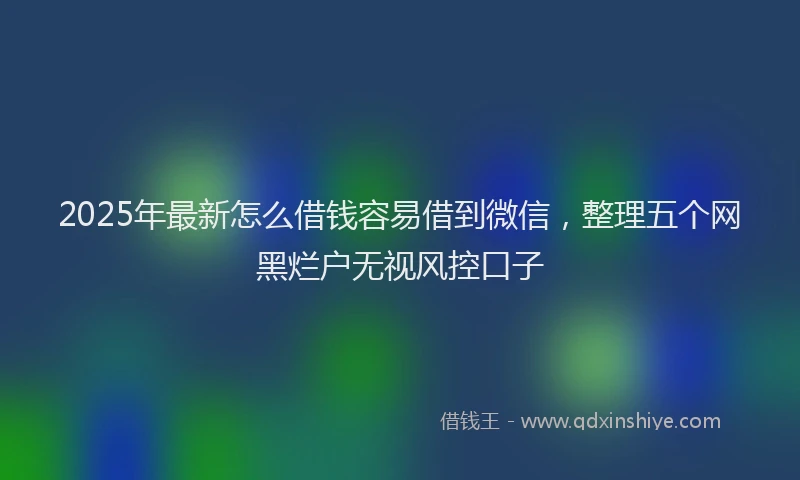2025年最新怎么借钱容易借到微信，整理五个网黑烂户无视风控口子