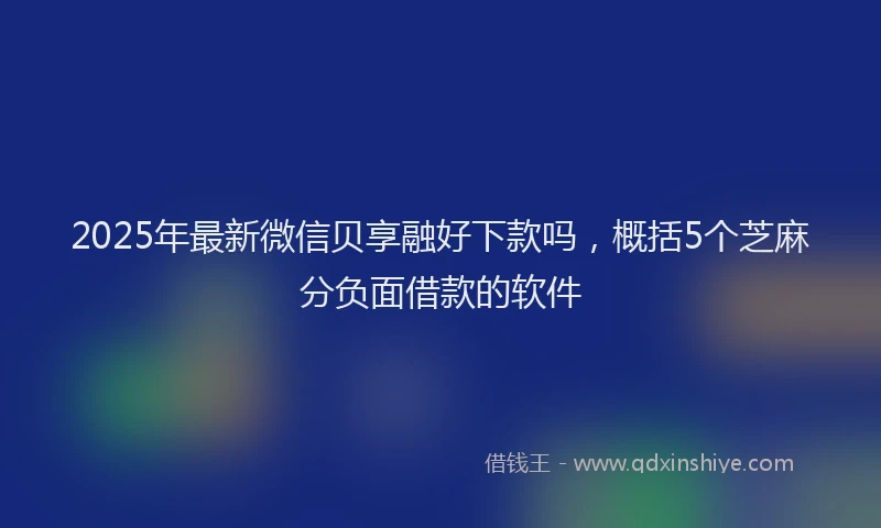 2025年最新微信贝享融好下款吗，概括5个芝麻分负面借款的软件