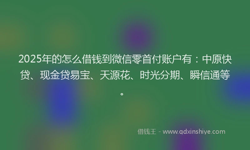 2025年的怎么借钱到微信零首付账户有：中原快贷、现金贷易宝、天源花、时光分期、瞬信通等。