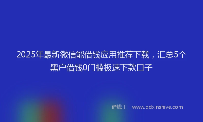 2025年最新微信能借钱应用推荐下载，汇总5个黑户借钱0门槛极速下款口子