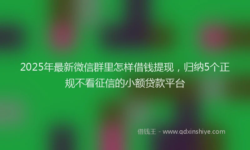 2025年最新微信群里怎样借钱提现，归纳5个正规不看征信的小额贷款平台