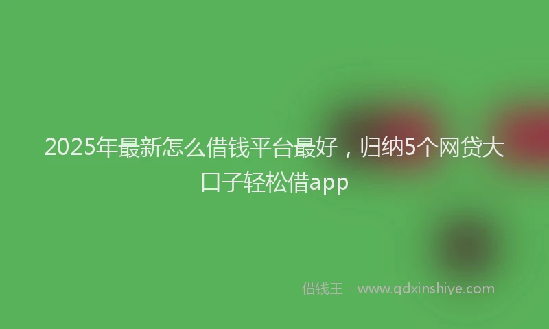 2025年最新怎么借钱平台最好，归纳5个网贷大口子轻松借app