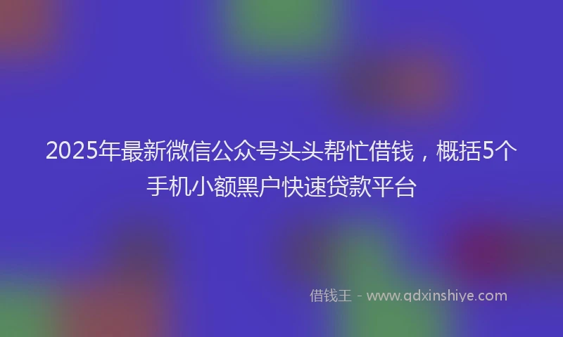2025年最新微信公众号头头帮忙借钱，概括5个手机小额黑户快速贷款平台