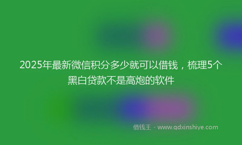 2025年最新微信积分多少就可以借钱，梳理5个黑白贷款不是高炮的软件