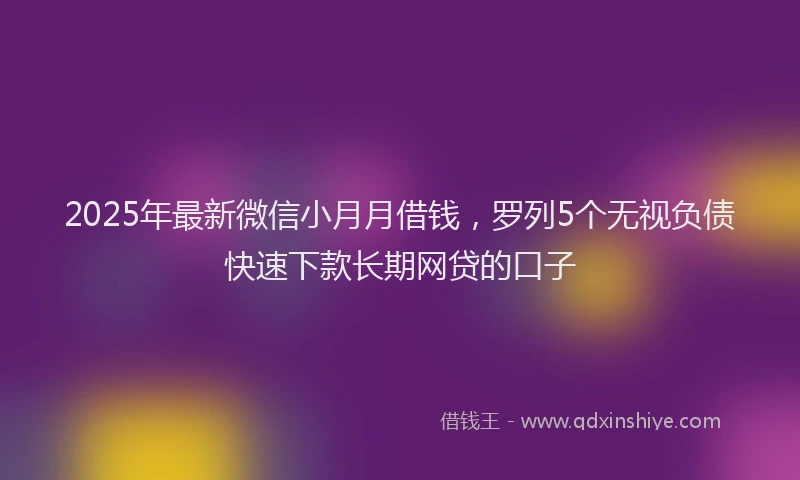 2025年最新微信小月月借钱，罗列5个无视负债快速下款长期网贷的口子