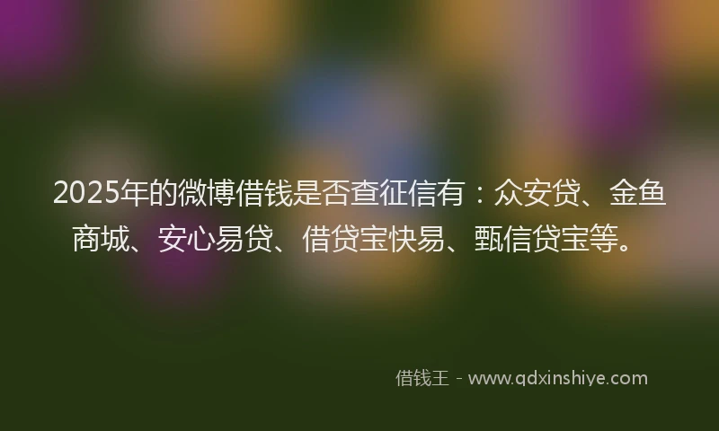 2025年的微博借钱是否查征信有：众安贷、金鱼商城、安心易贷、借贷宝快易、甄信贷宝等。