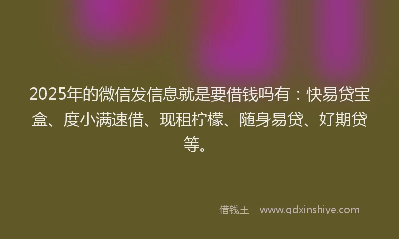 2025年的微信发信息就是要借钱吗有：快易贷宝盒、度小满速借、现租柠檬、随身易贷、好期贷等。
