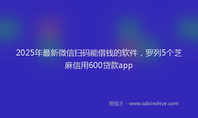 2025年最新微信扫码能借钱的软件，罗列5个芝麻信用600贷款app