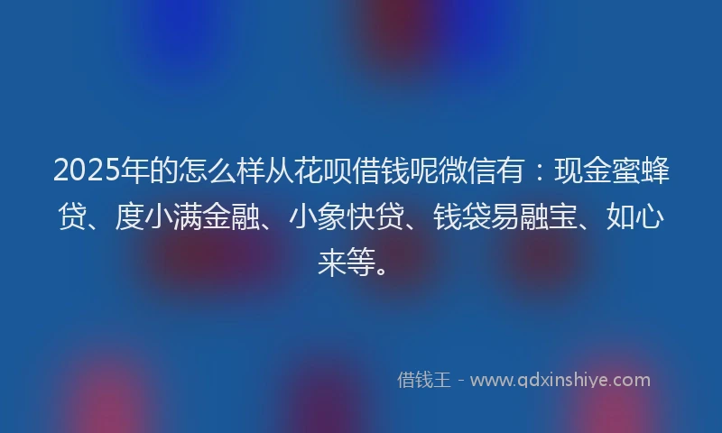2025年的怎么样从花呗借钱呢微信有：现金蜜蜂贷、度小满金融、小象快贷、钱袋易融宝、如心来等。