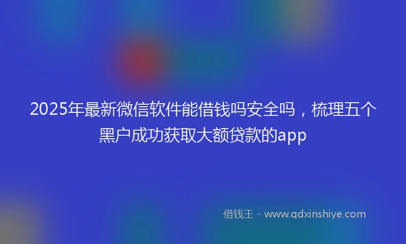 2025年最新微信软件能借钱吗安全吗，梳理五个黑户成功获取大额贷款的app