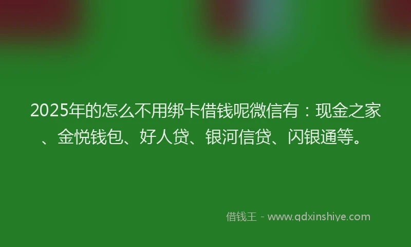 2025年的怎么不用绑卡借钱呢微信有：现金之家、金悦钱包、好人贷、银河信贷、闪银通等。