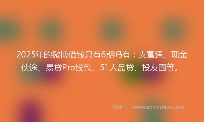 2025年的微博借钱只有6期吗有：支富通、现金侠途、易贷Pro钱包、51人品贷、投友圈等。