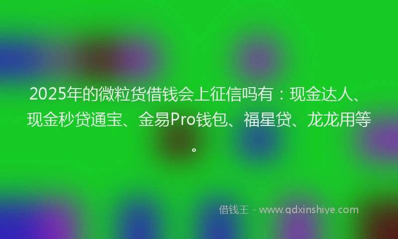 2025年的微粒货借钱会上征信吗有：现金达人、现金秒贷通宝、金易Pro钱包、福星贷、龙龙用等。