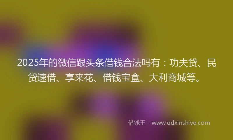 2025年的微信跟头条借钱合法吗有：功夫贷、民贷速借、享来花、借钱宝盒、大利商城等。