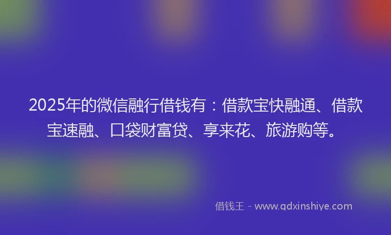 2025年的微信融行借钱有：借款宝快融通、借款宝速融、口袋财富贷、享来花、旅游购等。