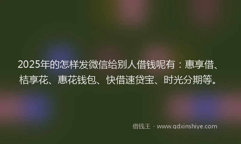 2025年的怎样发微信给别人借钱呢有：惠享借、桔享花、惠花钱包、快借速贷宝、时光分期等。