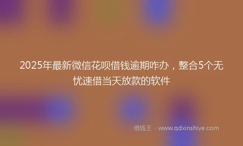 2025年最新微信花呗借钱逾期咋办，整合5个无忧速借当天放款的软件