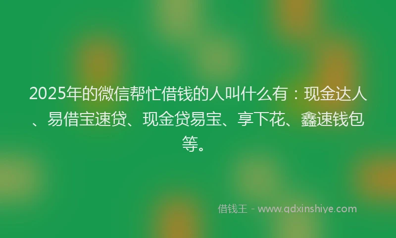2025年的微信帮忙借钱的人叫什么有：现金达人、易借宝速贷、现金贷易宝、享下花、鑫速钱包等。