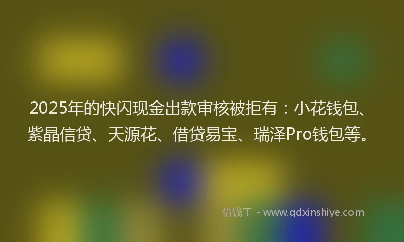 2025年的快闪现金出款审核被拒有：小花钱包、紫晶信贷、天源花、借贷易宝、瑞泽Pro钱包等。