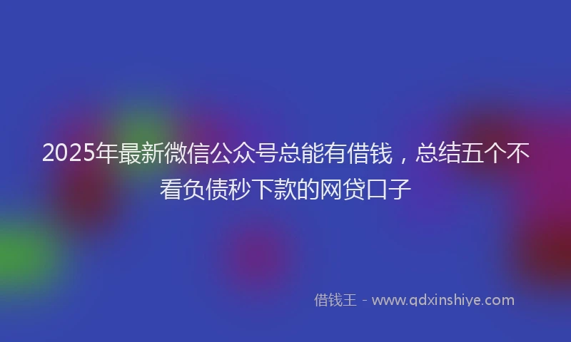 2025年最新微信公众号总能有借钱，总结五个不看负债秒下款的网贷口子