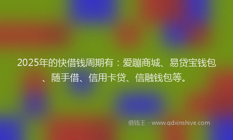 2025年的快借钱周期有：爱蹦商城、易贷宝钱包、随手借、信用卡贷、信融钱包等。
