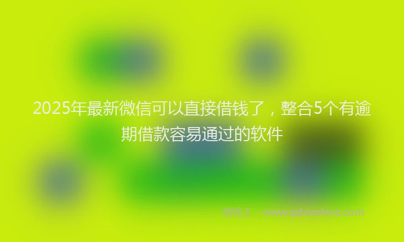 2025年最新微信可以直接借钱了，整合5个有逾期借款容易通过的软件