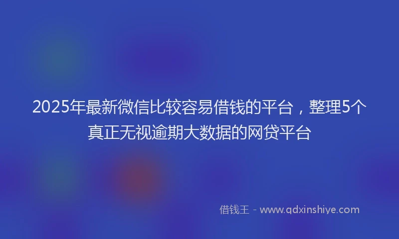 2025年最新微信比较容易借钱的平台，整理5个真正无视逾期大数据的网贷平台