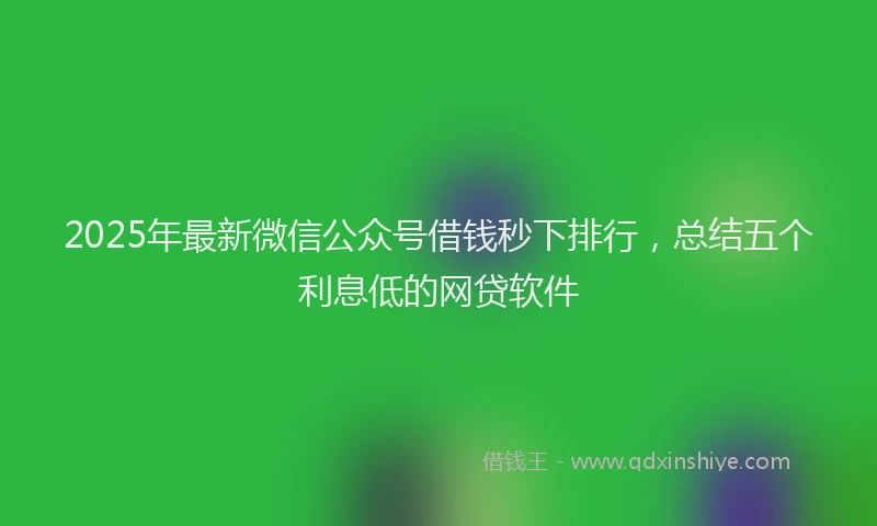 2025年最新微信公众号借钱秒下排行，总结五个利息低的网贷软件