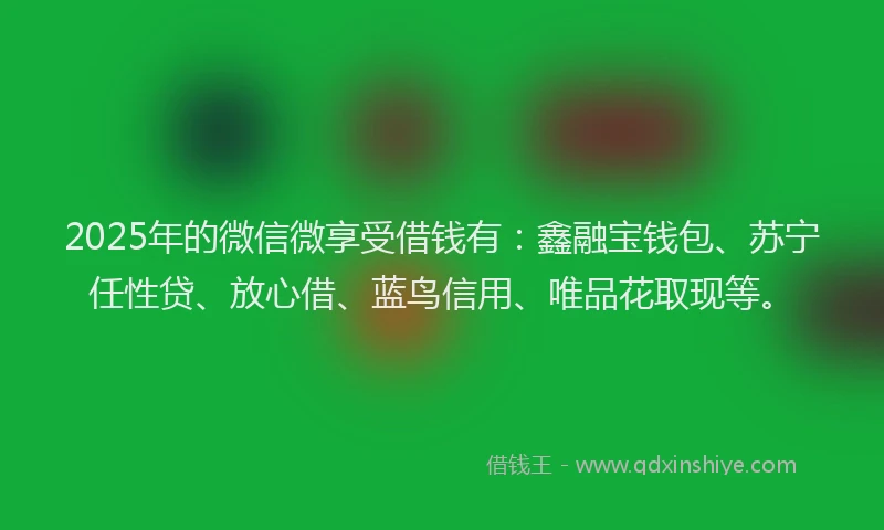 2025年的微信微享受借钱有：鑫融宝钱包、苏宁任性贷、放心借、蓝鸟信用、唯品花取现等。