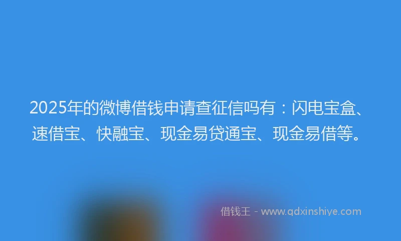 2025年的微博借钱申请查征信吗有：闪电宝盒、速借宝、快融宝、现金易贷通宝、现金易借等。