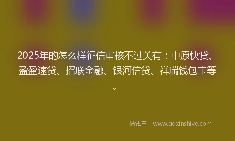 2025年的怎么样征信审核不过关有：中原快贷、盈盈速贷、招联金融、银河信贷、祥瑞钱包宝等。