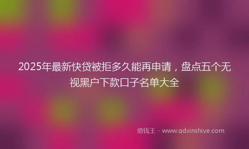 2025年最新快贷被拒多久能再申请，盘点五个无视黑户下款口子名单大全