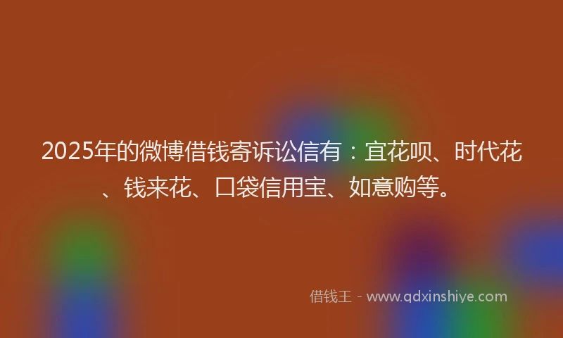 2025年的微博借钱寄诉讼信有：宜花呗、时代花、钱来花、口袋信用宝、如意购等。