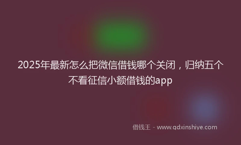 2025年最新怎么把微信借钱哪个关闭，归纳五个不看征信小额借钱的app