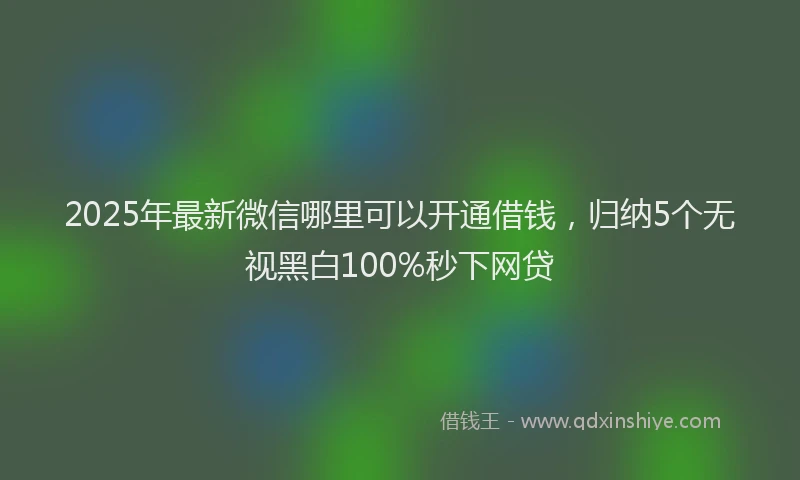 2025年最新微信哪里可以开通借钱，归纳5个无视黑白100%秒下网贷