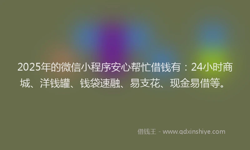 2025年的微信小程序安心帮忙借钱有：24小时商城、洋钱罐、钱袋速融、易支花、现金易借等。