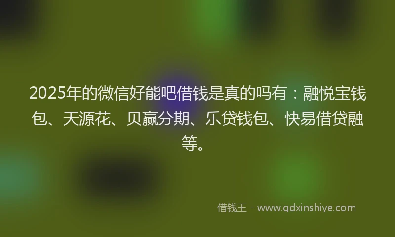 2025年的微信好能吧借钱是真的吗有：融悦宝钱包、天源花、贝赢分期、乐贷钱包、快易借贷融等。