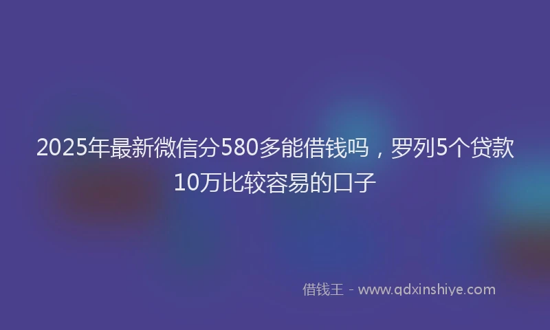 2025年最新微信分580多能借钱吗，罗列5个贷款10万比较容易的口子