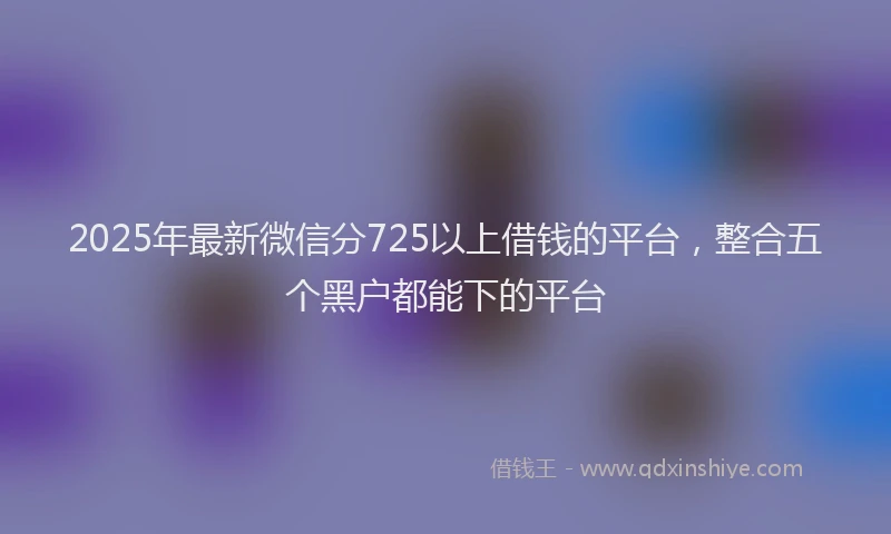 2025年最新微信分725以上借钱的平台，整合五个黑户都能下的平台