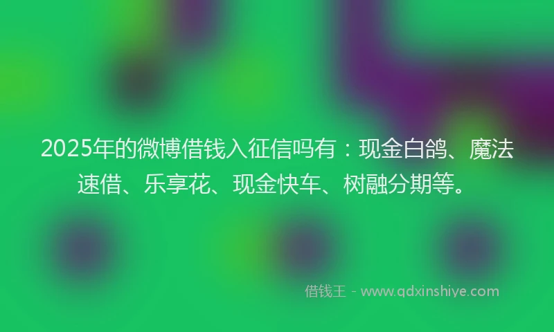2025年的微博借钱入征信吗有：现金白鸽、魔法速借、乐享花、现金快车、树融分期等。