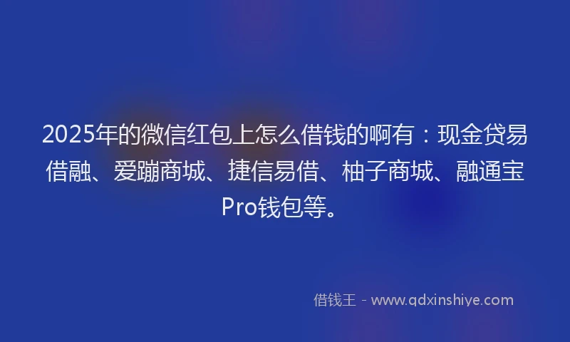 2025年的微信红包上怎么借钱的啊有：现金贷易借融、爱蹦商城、捷信易借、柚子商城、融通宝Pro钱包等。