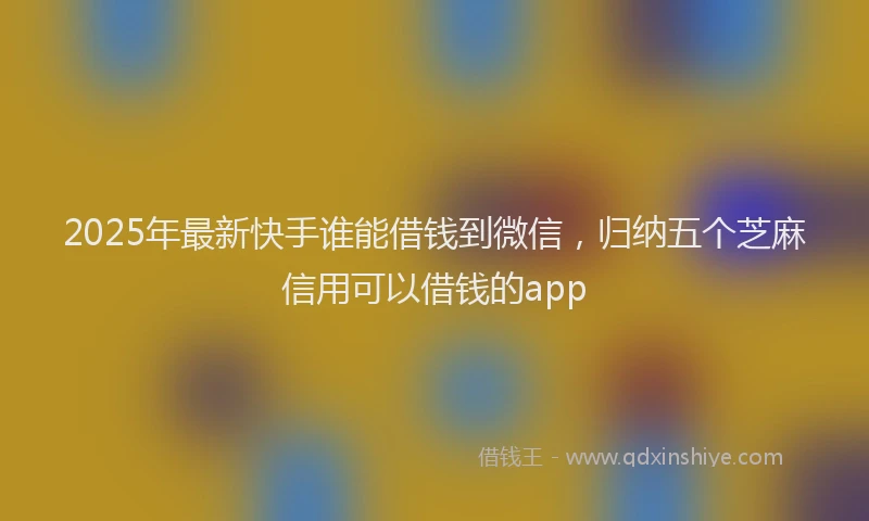 2025年最新快手谁能借钱到微信，归纳五个芝麻信用可以借钱的app